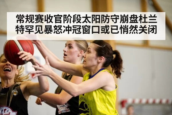 常规赛收官阶段太阳防守崩盘杜兰特罕见暴怒冲冠窗口或已悄然关闭
